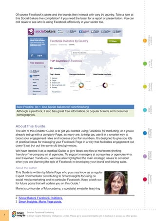 Section1
Introduction
Section6
ENGAGE
Section7
Resources
Section5
CONVERT
Section4
ACT
Section3
REACH
Section2
PLAN
© Smart Insights (Marketing Intelligence) Limited. Please go to www.smartinsights.com to feedback or access our other guides.
Smarter Facebook Marketing
!
4
1
Of course Facebook’s users and the brands they interact with vary by country. Take a look at
this Social Bakers live compilation2
if you need the latest for a report or presentation. You can
drill down to see who is using Facebook effectively in your sector too.
Best Practice Tip 1  Use Social Bakers for benchmarking
Although a paid tool, it also has great free information on popular brands and consumer
demographics.
About this Guide
The aim of this Smarter Guide is to get you started using Facebook for marketing, or if you’re
already set up with a company Page, as many are, to help you use it in a smarter way to
boost your engagement rates and increase your Fan numbers. It’s designed to give you lots
of practical ideas for managing your Facebook Page in a way that facilitates engagement but
doesn’t just trot out the same old tired gimmicks.
We have created it as a practical Guide to give ideas and tips to marketers working
‘hands-on’ in-company or at agencies. To support managers at companies or agencies who
aren’t involved ‘hands-on’, we have also highlighted the main strategic issues to consider
when you are planning the role of Facebook in developing your brand and driving sales.
About the author
This Guide is written by Marie Page who you may know as a regular
Expert Commentator contributing to Smart Insights focusing on
social media marketing and in particular Facebook. Keep a look out
for future posts that will update you on this Guide.3
Marie is co-founder of Musicademy, a specialist e-retailer teaching
2  Social Bakers Facebook Statistics.
3  Smart Insights: Marie Page posts.
 