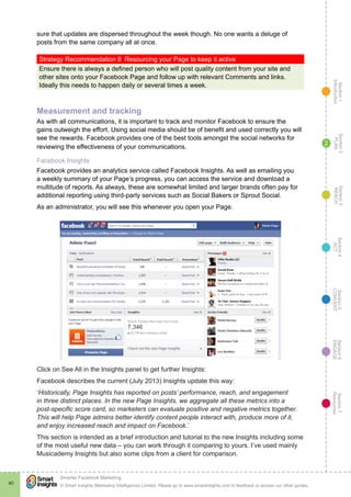 Section1
Introduction
Section6
ENGAGE
Section7
Resources
Section5
CONVERT
Section4
ACT
Section3
REACH
Section2
PLAN
© Smart Insights (Marketing Intelligence) Limited. Please go to www.smartinsights.com to feedback or access our other guides.
Smarter Facebook Marketing
!
40
2
sure that updates are dispersed throughout the week though. No one wants a deluge of
posts from the same company all at once.
Strategy Recommendation 8  Resourcing your Page to keep it active
Ensure there is always a defined person who will post quality content from your site and
other sites onto your Facebook Page and follow up with relevant Comments and links.
Ideally this needs to happen daily or several times a week.
Measurement and tracking
As with all communications, it is important to track and monitor Facebook to ensure the
gains outweigh the effort. Using social media should be of benefit and used correctly you will
see the rewards. Facebook provides one of the best tools amongst the social networks for
reviewing the effectiveness of your communications.
Facebook Insights
Facebook provides an analytics service called Facebook Insights. As well as emailing you
a weekly summary of your Page’s progress, you can access the service and download a
multitude of reports. As always, these are somewhat limited and larger brands often pay for
additional reporting using third-party services such as Social Bakers or Sprout Social.
As an administrator, you will see this whenever you open your Page.
Click on See All in the Insights panel to get further Insights:
Facebook describes the current (July 2013) Insights update this way:
‘Historically, Page Insights has reported on posts’ performance, reach, and engagement
in three distinct places. In the new Page Insights, we aggregate all these metrics into a
post-specific score card, so marketers can evaluate positive and negative metrics together.
This will help Page admins better identify content people interact with, produce more of it,
and enjoy increased reach and impact on Facebook.’
This section is intended as a brief introduction and tutorial to the new Insights including some
of the most useful new data – you can work through it comparing to yours. I’ve used mainly
Musicademy Insights but also some clips from a client for comparison.
 