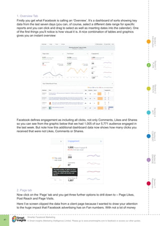 Section1
Introduction
Section6
ENGAGE
Section7
Resources
Section5
CONVERT
Section4
ACT
Section3
REACH
Section2
PLAN
© Smart Insights (Marketing Intelligence) Limited. Please go to www.smartinsights.com to feedback or access our other guides.
Smarter Facebook Marketing
!
41
2
1. Overview Tab
Firstly you get what Facebook is calling an ‘Overview’. It’s a dashboard of sorts showing key
data from the last seven days (you can, of course, select a different date range for specific
reports and you can click and drag to select as well as inserting dates into the calendar). One
of the first things you’ll notice is how visual it is. A nice combination of tables and graphics
gives you an instant overview:
Facebook defines engagement as including all clicks, not only Comments, Likes and Shares
so you can see from the graphic below that we had 1,005 of our 5,771 audience engaged in
the last week. But note how this additional dashboard data now shows how many clicks you
received that were not Likes, Comments or Shares.
2. Page tab
Now click on the ‘Page’ tab and you get three further options to drill down to – Page Likes,
Post Reach and Page Visits.
Here I’ve screen clipped the data from a client page because I wanted to draw your attention
to the huge impact that Facebook advertising has on Fan numbers. With not a lot of money
 