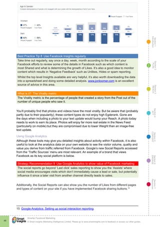 Section1
Introduction
Section6
ENGAGE
Section7
Resources
Section5
CONVERT
Section4
ACT
Section3
REACH
Section2
PLAN
© Smart Insights (Marketing Intelligence) Limited. Please go to www.smartinsights.com to feedback or access our other guides.
Smarter Facebook Marketing
!
49
2
Best Practice Tip 8  Use Facebook Insights regularly
Take time out regularly, say once a day, week, month according to the scale of your
Facebook efforts to review some of the details in Facebook such as which content is
most Shared and what is determining the growth of Likes. It’s also a good idea to monitor
content which results in ‘Negative Feedback’ such as Unlikes, Hides or spam reporting.
Whilst the top level Insights available are very helpful, it’s also worth downloading the data
into a spreadsheet and doing some detailed analysis. www.jonloomer.com is an excellent
source of advice in this area.
What is it?  The Virality metric
The Virality metric is the percentage of people that created a story from the Post out of the
number of unique people who saw it.
You’ll probably find that photos and videos have the most virality. But be aware that (probably
partly due to their popularity), these content types do not enjoy high Egderank. Gone are
the days when including a photo to your text update would bump your Reach. A photo today
needs to work to earn its place. Photos will enjoy far more real estate in the News Feed
(particularly on mobile) but they are compromised due to lower Weight than an image-free
text update.
Using Google Analytics
Although these tools may give you detailed insights about activity within Facebook, it is also
useful to look at the analytics data on your own website to see the visitor volume, quality and
value you derive from traffic referred from Facebook. Google’s new Social Reports accessed
from the ‘Traffic Sources’ menu are most relevant. An example of a brand that views
Facebook as its key social platform is below.
Strategy Recommendation 9  Use Google Analytics to show value of Facebook marketing
The social reports go beyond ‘Last click’ sales reporting to show you the ‘Assists’ where
social media encourages visits which don’t immediately cause a lead or sale, but potentially
influence it since a later visit from another channel directly leads to sales.
Additionally, the Social Reports can also show you the number of Likes from different pages
and types of content on your site if you have implemented Facebook sharing buttons.15
15  Google Analytics: Setting up social interaction reporting.
 
