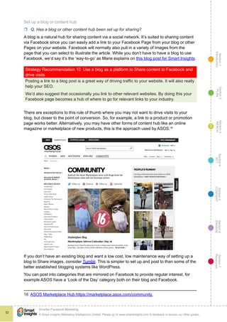 Section1
Introduction
Section6
ENGAGE
Section7
Resources
Section5
CONVERT
Section4
ACT
Section3
REACH
Section2
PLAN
© Smart Insights (Marketing Intelligence) Limited. Please go to www.smartinsights.com to feedback or access our other guides.
Smarter Facebook Marketing
!
52
3
Set up a blog or content hub
rr Q. Has a blog or other content hub been set up for sharing?
A blog is a natural hub for sharing content via a social network. It’s suited to sharing content
via Facebook since you can easily add a link to your Facebook Page from your blog or other
Pages on your website. Facebook will normally also pull in a variety of images from the
page that you can select to illustrate the article. While you don’t have to have a blog to use
Facebook, we’d say it’s the ‘way-to-go’ as Marie explains on this blog post for Smart Insights.
Strategy Recommendation 10  Use a blog as a platform to Share content to Facebook and
drive visits
Posting a link to a blog post is a great way of driving traffic to your website. It will also really
help your SEO.
We’d also suggest that occasionally you link to other relevant websites. By doing this your
Facebook page becomes a hub of where to go for relevant links to your industry.
There are exceptions to this rule of thumb where you may not want to drive visits to your
blog, but closer to the point of conversion. So, for example, a link to a product or promotion
page works better. Alternatively, you may have other forms of content hub like an online
magazine or marketplace of new products, this is the approach used by ASOS.16
If you don’t have an existing blog and want a low cost, low maintenance way of setting up a
blog to Share images, consider Tumblr. This is simpler to set up and post to than some of the
better established blogging systems like WordPress.
You can post into categories that are mirrored on Facebook to provide regular interest, for
example ASOS have a ‘Look of the Day’ category both on their blog and Facebook.
16  ASOS Marketplace Hub https://marketplace.asos.com/community.
 