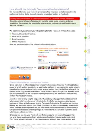 Section1
Introduction
Section6
ENGAGE
Section7
Resources
Section5
CONVERT
Section4
ACT
Section3
REACH
Section2
PLAN
© Smart Insights (Marketing Intelligence) Limited. Please go to www.smartinsights.com to feedback or access our other guides.
Smarter Facebook Marketing
!
53
3
How should you integrate Facebook with other channels?
It is important to make sure your web presence is fully integrated and other social media
platforms and other digital channels can also be used as feeders to Facebook.
Strategy Recommendation 11  Maximise awareness of Facebook through integration
Consider options to feature Facebook on your site, blogs, social networks and email
marketing. Demonstrate the benefits for prospects and customers to visit Facebook and
become followers.
We recommend you consider your integration options for Facebook in these four areas:
þþ Website, blog and online store.
þþ Other social networks.
þþ Email marketing.
þþ Offline integration.
Here are some examples of the integration from Musicademy.
Other social networks and communication channels
Cross-promotion of different social networks can help increase followers. You’ll need to take
a view of which content is exclusive to a particular platform. In our experience, social network
users tend to have a preferred platform and access content there. So for Musicademy all the
content on the blog is made available on Twitter, Facebook and Google Plus. A weekly email
will also provide links to the stories on the blog and some of the additional Facebook-only
content that has been created.
As well as links to fairly weighty blog posts, Musicademy will pepper its Facebook content
with relevant links from elsewhere in the industry. It will also ask questions, post quotes,
photos and videos and all manner of other Facebook-first material. Those that are the most
popular will also make it into a ‘This Week On Facebook’ section in the weekly e-newsletter.
Whilst Pinterest and Google Plus are not core communications channels for Musicademy, it
will upload key Facebook and blog images to Pinterest and also create Google Plus posts
with relevant articles and links.
Of course you can link your Facebook and Twitter accounts but we would suggest that
you write these updates specifically with the specific platform’s target audience in mind.
With Twitter you will be limited to 140 characters and although short posts perform well
 