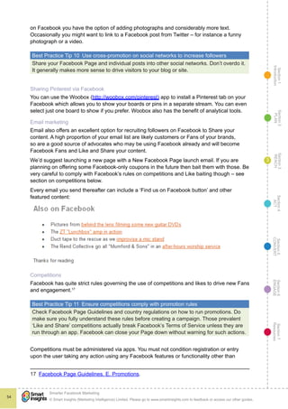 Section1
Introduction
Section6
ENGAGE
Section7
Resources
Section5
CONVERT
Section4
ACT
Section3
REACH
Section2
PLAN
© Smart Insights (Marketing Intelligence) Limited. Please go to www.smartinsights.com to feedback or access our other guides.
Smarter Facebook Marketing
!
54
3
on Facebook you have the option of adding photographs and considerably more text.
Occasionally you might want to link to a Facebook post from Twitter – for instance a funny
photograph or a video.
Best Practice Tip 10  Use cross-promotion on social networks to increase followers
Share your Facebook Page and individual posts into other social networks. Don’t overdo it.
It generally makes more sense to drive visitors to your blog or site.
Sharing Pinterest via Facebook
You can use the Woobox (http://woobox.com/pinterest) app to install a Pinterest tab on your
Facebook which allows you to show your boards or pins in a separate stream. You can even
select just one board to show if you prefer. Woobox also has the benefit of analytical tools.
Email marketing
Email also offers an excellent option for recruiting followers on Facebook to Share your
content. A high proportion of your email list are likely customers or Fans of your brands,
so are a good source of advocates who may be using Facebook already and will become
Facebook Fans and Like and Share your content.
We’d suggest launching a new page with a New Facebook Page launch email. If you are
planning on offering some Facebook-only coupons in the future then bait them with those. Be
very careful to comply with Facebook’s rules on competitions and Like baiting though – see
section on competitions below.
Every email you send thereafter can include a ‘Find us on Facebook button’ and other
featured content:
“Also on Facebook” section to each newsletter:
Competitions
Facebook has quite strict rules governing the use of competitions and likes to drive new Fans
and engagement.17
Best Practice Tip 11  Ensure competitions comply with promotion rules
Check Facebook Page Guidelines and country regulations on how to run promotions. Do
make sure you fully understand these rules before creating a campaign. Those prevalent
‘Like and Share’ competitions actually break Facebook’s Terms of Service unless they are
run through an app. Facebook can close your Page down without warning for such actions.
Competitions must be administered via apps. You must not condition registration or entry
upon the user taking any action using any Facebook features or functionality other than
17  Facebook Page Guidelines. E. Promotions.
 