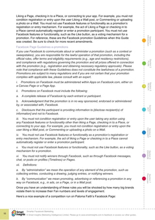 Section1
Introduction
Section6
ENGAGE
Section7
Resources
Section5
CONVERT
Section4
ACT
Section3
REACH
Section2
PLAN
© Smart Insights (Marketing Intelligence) Limited. Please go to www.smartinsights.com to feedback or access our other guides.
Smarter Facebook Marketing
!
55
3
Liking a Page, checking in to a Place, or connecting to your app. For example, you must not
condition registration or entry upon the user Liking a Wall post, or Commenting or uploading
a photo on a Wall. You must not use Facebook features or functionality as a promotion’s
registration or entry mechanism. For example, the act of Liking a Page or checking in to
a Place cannot automatically register or enter a promotion participant. You must not use
Facebook features or functionality, such as the Like button, as a voting mechanism for a
promotion. For reference, these are the Facebook promotion Guidelines when this Guide
was created. Be sure to check for more recent amendments.
Facebook Page Guidelines e-promotions
If you use Facebook to communicate about or administer a promotion (such as a contest or
sweepstakes), you are responsible for the lawful operation of that promotion, including the
official rules, offer terms and eligibility requirements (e.g., age and residency restrictions),
and compliance with regulations governing the promotion and all prizes offered in connection
with the promotion (e.g., registration and obtaining necessary regulatory approvals). Please
note that compliance with these Guidelines does not constitute the lawfulness of a promotion.
Promotions are subject to many regulations and if you are not certain that your promotion
complies with applicable law, please consult with an expert.
i. Promotions on Facebook must be administered within Apps on Facebook.com, either on
a Canvas Page or a Page App.
ii. Promotions on Facebook must include the following:
a. A complete release of Facebook by each entrant or participant.
b. Acknowledgment that the promotion is in no way sponsored, endorsed or administered
by, or associated with, Facebook.
c. Disclosure that the participant is providing information to [disclose recipient(s) of
information] and not to Facebook.
iii. You must not condition registration or entry upon the user taking any action using
any Facebook features or functionality other than liking a Page, checking in to a Place, or
connecting to your app. For example, you must not condition registration or entry upon the
user liking a Wall post, or Commenting or uploading a photo on a Wall.
iv. You must not use Facebook features or functionality as a promotion’s registration or
entry mechanism. For example, the act of liking a Page or checking in to a Place cannot
automatically register or enter a promotion participant.
v. You must not use Facebook features or functionality, such as the Like button, as a voting
mechanism for a promotion.
vi. You must not notify winners through Facebook, such as through Facebook messages,
chat, or posts on profiles (Timelines) or Pages.
vii. Definitions:
a. By “administration” we mean the operation of any element of the promotion, such as
collecting entries, conducting a drawing, judging entries, or notifying winners.
b. By “communication” we mean promoting, advertising or referencing a promotion in any
way on Facebook, e.g., in ads, on a Page, or in a Wall post.
Once you have an understanding of these rules you will be shocked by how many big brands
violate them to increase their Fan numbers and levels of engagement.
Here’s a nice example of a competition run on Paloma Faith’s Facebook Page:
 