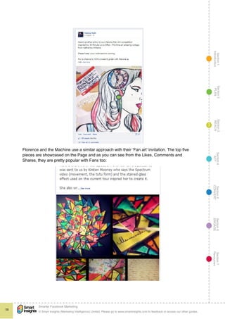 Section1
Introduction
Section6
ENGAGE
Section7
Resources
Section5
CONVERT
Section4
ACT
Section3
REACH
Section2
PLAN
© Smart Insights (Marketing Intelligence) Limited. Please go to www.smartinsights.com to feedback or access our other guides.
Smarter Facebook Marketing
!
56
3
Florence and the Machine use a similar approach with their ‘Fan art’ invitation. The top five
pieces are showcased on the Page and as you can see from the Likes, Comments and
Shares, they are pretty popular with Fans too:
 