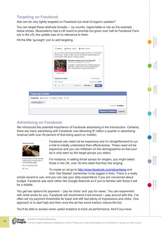 Section1
Introduction
Section6
ENGAGE
Section7
Resources
Section5
CONVERT
Section4
ACT
Section3
REACH
Section2
PLAN
© Smart Insights (Marketing Intelligence) Limited. Please go to www.smartinsights.com to feedback or access our other guides.
Smarter Facebook Marketing
!
57
3
Targeting on Facebook
Ads can be very tightly targeted on Facebook but what of organic updates?
You can target these relatively broadly – by country, region/state or city as the example
below shows. Musicademy had a UK event to promote but given over half its Facebook Fans
are in the US, the update was of no relevance to them.
Hit the little ‘gunsight’ icon to add targeting.
Advertising on Facebook
We introduced the potential importance of Facebook advertising in the Introduction. Certainly
there are many advertising with Facebook now attracting $1 billion a quarter in advertising
revenue (with over 40 percent of that being spent on mobile).
Facebook ads need not be expensive and it’s straightforward to run
a trial to initially understand their effectiveness. These need not be
expensive and you can drilldown on the demographics so that your
ad is only seen by the target groups you select.
For instance, in selling throat sprays for singers, you might select
those in the UK, over 30 who state that they like singing.
To create an ad go to http://www.facebook.com/advertising and
click ‘Get Started’ (remember to be logged in first). There is a really
simple wizard to use, and you can cap your daily expenditure if you are concerned about
budget. Facebook ads work rather like Google Adwords so if you’re familiar with those it will
be a doddle.
You get two options for payment – ‘pay for clicks’ and ‘pay for views’. You can experiment
with what works for you. Facebook will recommend a bid amount – play around with this. I’ve
often set my payment thresholds far lower and still had plenty of impressions and clicks. One
approach is to start high and then once the ad has some traction reduce the bid.
You’ll be able to access some useful analytics to track ad performance. And if you have
 