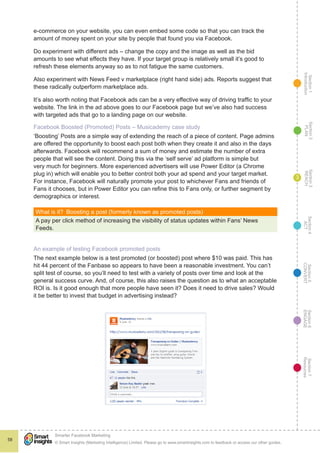 Section1
Introduction
Section6
ENGAGE
Section7
Resources
Section5
CONVERT
Section4
ACT
Section3
REACH
Section2
PLAN
© Smart Insights (Marketing Intelligence) Limited. Please go to www.smartinsights.com to feedback or access our other guides.
Smarter Facebook Marketing
!
58
3
e-commerce on your website, you can even embed some code so that you can track the
amount of money spent on your site by people that found you via Facebook.
Do experiment with different ads – change the copy and the image as well as the bid
amounts to see what effects they have. If your target group is relatively small it’s good to
refresh these elements anyway so as to not fatigue the same customers.
Also experiment with News Feed v marketplace (right hand side) ads. Reports suggest that
these radically outperform marketplace ads.
It’s also worth noting that Facebook ads can be a very effective way of driving traffic to your
website. The link in the ad above goes to our Facebook page but we’ve also had success
with targeted ads that go to a landing page on our website.
Facebook Boosted (Promoted) Posts – Musicademy case study
‘Boosting’ Posts are a simple way of extending the reach of a piece of content. Page admins
are offered the opportunity to boost each post both when they create it and also in the days
afterwards. Facebook will recommend a sum of money and estimate the number of extra
people that will see the content. Doing this via the ‘self serve’ ad platform is simple but
very much for beginners. More experienced advertisers will use Power Editor (a Chrome
plug in) which will enable you to better control both your ad spend and your target market.
For instance, Facebook will naturally promote your post to whichever Fans and friends of
Fans it chooses, but in Power Editor you can refine this to Fans only, or further segment by
demographics or interest.
What is it?  Boosting a post (formerly known as promoted posts)
A pay per click method of increasing the visibility of status updates within Fans’ News
Feeds.
An example of testing Facebook promoted posts
The next example below is a test promoted (or boosted) post where $10 was paid. This has
hit 44 percent of the Fanbase so appears to have been a reasonable investment. You can’t
split test of course, so you’ll need to test with a variety of posts over time and look at the
general success curve. And, of course, this also raises the question as to what an acceptable
ROI is. Is it good enough that more people have seen it? Does it need to drive sales? Would
it be better to invest that budget in advertising instead?
 