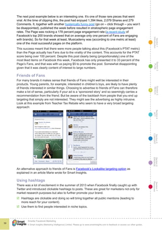 Section1
Introduction
Section6
ENGAGE
Section7
Resources
Section5
CONVERT
Section4
ACT
Section3
REACH
Section2
PLAN
© Smart Insights (Marketing Intelligence) Limited. Please go to www.smartinsights.com to feedback or access our other guides.
Smarter Facebook Marketing
!
59
3
The next post example below is an interesting one. It’s one of those rare pieces that went
viral. At the time of clipping this, the post had enjoyed 1,394 likes, 2,079 Shares and 279
Comments. It, together with another hysterically funny post (go on – click through – you won’t
be disappointed), published the week before resulted in stratospheric page engagement
rates. The Page was rocking a 178 percent page engagement rate (a recent study of
Facebook’s top 200 brands showed that on average only one percent of Fans are engaging
with brands). So for that week at least, Musicademy was (according to one metric at least)
one of the most successful pages on the platform.
This success meant that there were more people talking about this (Facebook’s PTAT metric)
than the Page actually has Fans due to the virality of the content. This accounts for the PTAT
score being over 100 percent. Despite this post clearly being (proportionately) one of the
most liked items on Facebook this week, Facebook has only presented it to 33 percent of the
Page’s Fans, and that was with us paying $5 to promote the post. Somewhat disappointing
given that it was clearly content of interest to large numbers.
Friends of Fans
For many brands it makes sense that friends of Fans might well be interested in their
products. Young parents, for example, interested in children’s toys, are likely to have plenty
of friends interested in similar things. Choosing to advertise to friends of Fans can therefore
make a lot of sense, particularly if your ad is a ‘sponsored story’ and so seemingly carries a
recommendation from the friend. But be aware of the backlash from people that you end up
targeting that simply are not interested. They might see the advertising as highly intrusive.
Look at this example from Teacher Tax Rebate who seem to have a very broad targeting
approach:
An alternative approach to friends of Fans is Facebook’s Lookalike targeting option as
explained in an article Marie wrote for Smart Insights.
Using hashtags
There was a lot of excitement in the summer of 2013 when Facebook finally caught up with
Twitter and introduced clickable hashtags to posts. These are great for marketers not only for
market research purposes but also to further promote your brand.
þþ Hashtags are clickable and doing so will bring together all public mentions (leading to
more reach for your content).
þþ Use them to find people interested in niche topics.
 