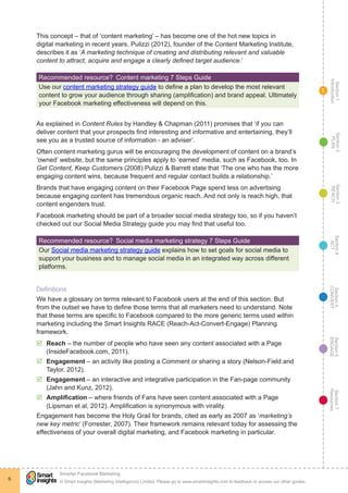 Section1
Introduction
Section6
ENGAGE
Section7
Resources
Section5
CONVERT
Section4
ACT
Section3
REACH
Section2
PLAN
© Smart Insights (Marketing Intelligence) Limited. Please go to www.smartinsights.com to feedback or access our other guides.
Smarter Facebook Marketing
!
6
1
This concept – that of ‘content marketing’ – has become one of the hot new topics in
digital marketing in recent years. Pulizzi (2012), founder of the Content Marketing Institute,
describes it as ‘A marketing technique of creating and distributing relevant and valuable
content to attract, acquire and engage a clearly defined target audience.’
Recommended resource?  Content marketing 7 Steps Guide
Use our content marketing strategy guide to define a plan to develop the most relevant
content to grow your audience through sharing (amplification) and brand appeal. Ultimately
your Facebook marketing effectiveness will depend on this.
As explained in Content Rules by Handley & Chapman (2011) promises that ‘if you can
deliver content that your prospects find interesting and informative and entertaining, they’ll
see you as a trusted source of information - an adviser’.
Often content marketing gurus will be encouraging the development of content on a brand’s
‘owned’ website, but the same principles apply to ‘earned’ media, such as Facebook, too. In
Get Content, Keep Customers (2008) Pulizzi & Barrett state that ‘The one who has the more
engaging content wins, because frequent and regular contact builds a relationship.’
Brands that have engaging content on their Facebook Page spend less on advertising
because engaging content has tremendous organic reach. And not only is reach high, that
content engenders trust.
Facebook marketing should be part of a broader social media strategy too, so if you haven’t
checked out our Social Media Strategy guide you may find that useful too.
Recommended resource?  Social media marketing strategy 7 Steps Guide
Our Social media marketing strategy guide explains how to set goals for social media to
support your business and to manage social media in an integrated way across different
platforms.
Definitions
We have a glossary on terms relevant to Facebook users at the end of this section. But
from the outset we have to define those terms that all marketers need to understand. Note
that these terms are specific to Facebook compared to the more generic terms used within
marketing including the Smart Insights RACE (Reach-Act-Convert-Engage) Planning
framework.
þþ Reach – the number of people who have seen any content associated with a Page
(InsideFacebook.com, 2011).
þþ Engagement – an activity like posting a Comment or sharing a story (Nelson-Field and
Taylor, 2012).
þþ Engagement – an interactive and integrative participation in the Fan-page community
(Jahn and Kunz, 2012).
þþ Amplification – where friends of Fans have seen content associated with a Page
(Lipsman et al, 2012). Amplification is synonymous with virality.
Engagement has become the Holy Grail for brands, cited as early as 2007 as ‘marketing’s
new key metric’ (Forrester, 2007). Their framework remains relevant today for assessing the
effectiveness of your overall digital marketing, and Facebook marketing in particular.
 