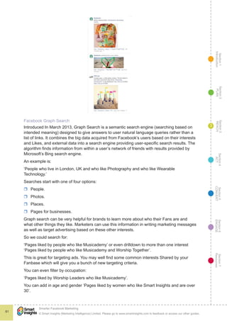 Section1
Introduction
Section6
ENGAGE
Section7
Resources
Section5
CONVERT
Section4
ACT
Section3
REACH
Section2
PLAN
© Smart Insights (Marketing Intelligence) Limited. Please go to www.smartinsights.com to feedback or access our other guides.
Smarter Facebook Marketing
!
61
3
Facebook Graph Search
Introduced In March 2013, Graph Search is a semantic search engine (searching based on
intended meaning) designed to give answers to user natural language queries rather than a
list of links. It combines the big data acquired from Facebook’s users based on their interests
and Likes, and external data into a search engine providing user-specific search results. The
algorithm finds information from within a user’s network of friends with results provided by
Microsoft’s Bing search engine.
An example is:
‘People who live in London, UK and who like Photography and who like Wearable
Technology.’
Searches start with one of four options:
rr People.
rr Photos.
rr Places.
rr Pages for businesses.
Graph search can be very helpful for brands to learn more about who their Fans are and
what other things they like. Marketers can use this information in writing marketing messages
as well as target advertising based on these other interests.
So we could search for:
‘Pages liked by people who like Musicademy’ or even drilldown to more than one interest
‘Pages liked by people who like Musicademy and Worship Together’.
This is great for targeting ads. You may well find some common interests Shared by your
Fanbase which will give you a bunch of new targeting criteria.
You can even filter by occupation:
‘Pages liked by Worship Leaders who like Musicademy’.
You can add in age and gender ‘Pages liked by women who like Smart Insights and are over
30’.
 