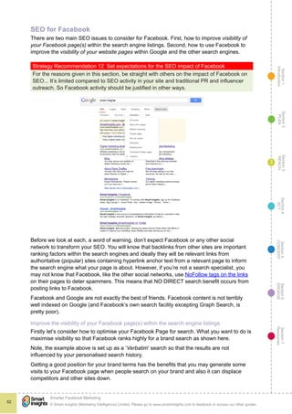 Section1
Introduction
Section6
ENGAGE
Section7
Resources
Section5
CONVERT
Section4
ACT
Section3
REACH
Section2
PLAN
© Smart Insights (Marketing Intelligence) Limited. Please go to www.smartinsights.com to feedback or access our other guides.
Smarter Facebook Marketing
!
62
3
SEO for Facebook
There are two main SEO issues to consider for Facebook. First, how to improve visibility of
your Facebook page(s) within the search engine listings. Second, how to use Facebook to
improve the visibility of your website pages within Google and the other search engines.
Strategy Recommendation 12  Set expectations for the SEO impact of Facebook
For the reasons given in this section, be straight with others on the impact of Facebook on
SEO... It’s limited compared to SEO activity in your site and traditional PR and influencer
outreach. So Facebook activity should be justified in other ways.
Before we look at each, a word of warning, don’t expect Facebook or any other social
network to transform your SEO. You will know that backlinks from other sites are important
ranking factors within the search engines and ideally they will be relevant links from
authoritative (popular) sites containing hyperlink anchor text from a relevant page to inform
the search engine what your page is about. However, if you’re not a search specialist, you
may not know that Facebook, like the other social networks, use NoFollow tags on the links
on their pages to deter spammers. This means that NO DIRECT search benefit occurs from
posting links to Facebook.
Facebook and Google are not exactly the best of friends. Facebook content is not terribly
well indexed on Google (and Facebook’s own search facility excepting Graph Search, is
pretty poor).
Improve the visibility of your Facebook page(s) within the search engine listings
Firstly let’s consider how to optimise your Facebook Page for search. What you want to do is
maximise visibility so that Facebook ranks highly for a brand search as shown here.
Note, the example above is set up as a ‘Verbatim’ search so that the results are not
influenced by your personalised search history.
Getting a good position for your brand terms has the benefits that you may generate some
visits to your Facebook page when people search on your brand and also it can displace
competitors and other sites down.
 