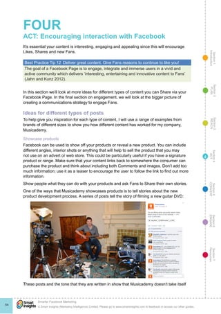 Section1
Introduction
Section6
ENGAGE
Section7
Resources
Section5
CONVERT
Section4
ACT
Section3
REACH
Section2
PLAN
© Smart Insights (Marketing Intelligence) Limited. Please go to www.smartinsights.com to feedback or access our other guides.
Smarter Facebook Marketing
!
64
4
FOUR
ACT: Encouraging interaction with Facebook
It’s essential your content is interesting, engaging and appealing since this will encourage
Likes, Shares and new Fans.
Best Practice Tip 12  Deliver great content. Give Fans reasons to continue to like you!
The goal of a Facebook Page is to engage, integrate and immerse users in a vivid and
active community which delivers ‘interesting, entertaining and innovative content to Fans’
(Jahn and Kunz 2012).
In this section we’ll look at more ideas for different types of content you can Share via your
Facebook Page. In the final section on engagement, we will look at the bigger picture of
creating a communications strategy to engage Fans.
Ideas for different types of posts
To help give you inspiration for each type of content, I will use a range of examples from
brands of different sizes to show you how different content has worked for my company,
Musicademy.
Showcase products
Facebook can be used to show off your products or reveal a new product. You can include
different angles, interior shots or anything that will help to sell the product that you may
not use on an advert or web store. This could be particularly useful if you have a signature
product or range. Make sure that your content links back to somewhere the consumer can
purchase the product and think about including both Comments and images. Don’t add too
much information; use it as a teaser to encourage the user to follow the link to find out more
information.
Show people what they can do with your products and ask Fans to Share their own stories.
One of the ways that Musicademy showcases products is to tell stories about the new
product development process. A series of posts tell the story of filming a new guitar DVD:
These posts and the tone that they are written in show that Musicademy doesn’t take itself
 