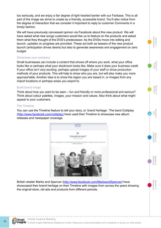 Section1
Introduction
Section6
ENGAGE
Section7
Resources
Section5
CONVERT
Section4
ACT
Section3
REACH
Section2
PLAN
© Smart Insights (Marketing Intelligence) Limited. Please go to www.smartinsights.com to feedback or access our other guides.
Smarter Facebook Marketing
!
65
4
too seriously, and we enjoy a fair degree of light hearted banter with our Fanbase. This is all
part of the image we strive to create as a friendly, accessible brand. You’ll also notice from
the degree of interaction that we consider it important to reply to customer Comments in a
timely fashion.
We will have previously canvassed opinion via Facebook about this new product. We will
have asked what new songs customers would like us to feature on the products and asked
them what they thought of the DVD’s predecessor. As the DVDs move into editing and
launch, updates on progress are provided. These act both as teasers of the new product
launch (anticipation drives desire) but also to generate awareness and engagement on zero
budget.
Showcase your company
Small businesses can include a content that shows off where you work, what your office
looks like or perhaps what your stockroom looks like. Make sure it does your business credit.
If your office isn’t very exciting, perhaps upload images of your staff or show production
methods of your products. This will help to show who you are, but will also make you more
approachable. Another idea is to show the region you are based in, or images from any
import locations or perhaps areas you export to.
Build brand image
Think about how you want to be seen – fun and friendly or more professional and serious?
Think about colour palettes, images, your mission and values. Also think about what might
appeal to your customers.
The Timeline
You can use the Timeline feature to tell your story, or ‘brand heritage’. The band Coldplay
(http://www.facebook.com/coldplay) have used their Timeline to showcase new album
releases and newspaper coverage.
British retailer Marks and Spencer (http://www.facebook.com/MarksandSpencer) have
showcased their brand heritage on their Timeline with images from across the years showing
the original store, old ads and products from different periods.
 