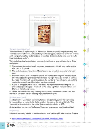 Section1
Introduction
Section6
ENGAGE
Section7
Resources
Section5
CONVERT
Section4
ACT
Section3
REACH
Section2
PLAN
© Smart Insights (Marketing Intelligence) Limited. Please go to www.smartinsights.com to feedback or access our other guides.
Smarter Facebook Marketing
!
66
4
Using controversial content
Your content should represent you as a brand, so make sure you do not post anything that
could be deemed offensive. At Musicademy we have stepped pretty close to this line at times
(with a large chunk of our audience being evangelical Christians, that’s quite easy to do, for
instance in these posts20
).
We include this story here not as an example of what to do or what not to do, but to Share
our lessons:
þþ The controversial content hugely increased engagement – this will have had a positive
effect on our Edgerank.
þþ The content provoked a number of Fans to come out strongly in support of what we’d
said.
þþ However, we did upset a number of people. We looked at the negative feedback score
on our Facebook Insights to see the net impact of people hiding our content or unliking
the Page. The net result was an increase in the number of Fans (of course we could not
monitor the impact the articles had on brand perceptions).
þþ It gave us an opportunity to talk to Fans about the importance of interacting with us
on Facebook (see this post ) The result of that was a significant increase in Likes and
Shares in the following weeks.
Of course, you need to think very carefully about posting controversial content, and also
make sure you do so with the blessing of your senior managers.
Highlight web content
Facebook can be used as an opportunity to reuse any content you may have produced
for reports, blogs or your website. Make sure they link back to the relevant article. This
‘repurposing’ of content gives it an extra life and again contributes to SEO.
Similarly videos you have on YouTube or Vimeo can be shown on your Facebook Wall.
Infographics
Infographics are very popular in social media and have great amplification potential. They’re
20  Musicademy - example of controversial Facebook update and posts.
 