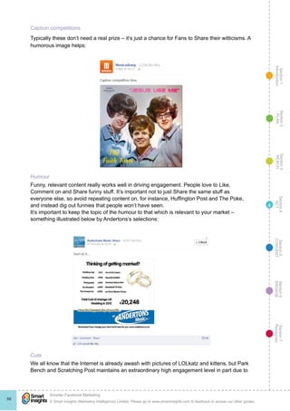Section1
Introduction
Section6
ENGAGE
Section7
Resources
Section5
CONVERT
Section4
ACT
Section3
REACH
Section2
PLAN
© Smart Insights (Marketing Intelligence) Limited. Please go to www.smartinsights.com to feedback or access our other guides.
Smarter Facebook Marketing
!
68
4
Caption competitions
Typically these don’t need a real prize – it’s just a chance for Fans to Share their witticisms. A
humorous image helps:
Humour
Funny, relevant content really works well in driving engagement. People love to Like,
Comment on and Share funny stuff. It’s important not to just Share the same stuff as
everyone else, so avoid repeating content on, for instance, Huffington Post and The Poke,
and instead dig out funnies that people won’t have seen.
It’s important to keep the topic of the humour to that which is relevant to your market –
something illustrated below by Andertons’s selections:
Cute
We all know that the Internet is already awash with pictures of LOLkatz and kittens, but Park
Bench and Scratching Post maintains an extraordinary high engagement level in part due to
 