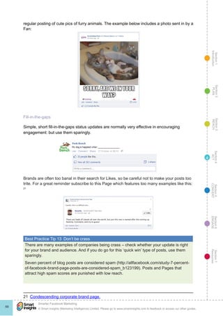 Section1
Introduction
Section6
ENGAGE
Section7
Resources
Section5
CONVERT
Section4
ACT
Section3
REACH
Section2
PLAN
© Smart Insights (Marketing Intelligence) Limited. Please go to www.smartinsights.com to feedback or access our other guides.
Smarter Facebook Marketing
!
69
4
regular posting of cute pics of furry animals. The example below includes a photo sent in by a
Fan:
Fill-in-the-gaps
Simple, short fill-in-the-gaps status updates are normally very effective in encouraging
engagement: but use them sparingly.
Brands are often too banal in their search for Likes, so be careful not to make your posts too
trite. For a great reminder subscribe to this Page which features too many examples like this:
21
Best Practice Tip 13  Don’t be crass
There are many examples of companies being crass – check whether your update is right
for your brand and audience. And if you do go for this ‘quick win’ type of posts, use them
sparingly.
Seven percent of blog posts are considered spam (http://allfacebook.com/study-7-percent-
of-facebook-brand-page-posts-are-considered-spam_b123199). Posts and Pages that
attract high spam scores are punished with low reach.
21  Condescending corporate brand page.
 