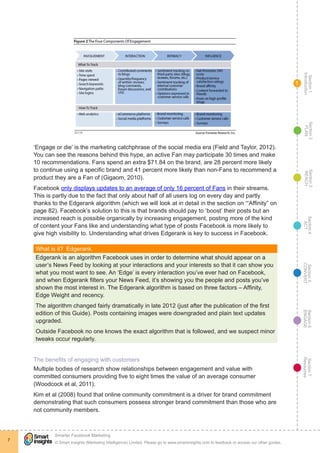 Section1
Introduction
Section6
ENGAGE
Section7
Resources
Section5
CONVERT
Section4
ACT
Section3
REACH
Section2
PLAN
© Smart Insights (Marketing Intelligence) Limited. Please go to www.smartinsights.com to feedback or access our other guides.
Smarter Facebook Marketing
!
7
1
‘Engage or die’ is the marketing catchphrase of the social media era (Field and Taylor, 2012).
You can see the reasons behind this hype, an active Fan may participate 30 times and make
10 recommendations. Fans spend an extra $71.84 on the brand, are 28 percent more likely
to continue using a specific brand and 41 percent more likely than non-Fans to recommend a
product they are a Fan of (Gigaom, 2010).
Facebook only displays updates to an average of only 16 percent of Fans in their streams.
This is partly due to the fact that only about half of all users log on every day and partly
thanks to the Edgerank algorithm (which we will look at in detail in the section on ‘“Affinity” on
page 82). Facebook’s solution to this is that brands should pay to ‘boost’ their posts but an
increased reach is possible organically by increasing engagement, posting more of the kind
of content your Fans like and understanding what type of posts Facebook is more likely to
give high visibility to. Understanding what drives Edgerank is key to success in Facebook.
What is it?  Edgerank
Edgerank is an algorithm Facebook uses in order to determine what should appear on a
user’s News Feed by looking at your interactions and your interests so that it can show you
what you most want to see. An ‘Edge’ is every interaction you’ve ever had on Facebook,
and when Edgerank filters your News Feed, it’s showing you the people and posts you’ve
shown the most interest in. The Edgerank algorithm is based on three factors – Affinity,
Edge Weight and recency.
The algorithm changed fairly dramatically in late 2012 (just after the publication of the first
edition of this Guide). Posts containing images were downgraded and plain text updates
upgraded.
Outside Facebook no one knows the exact algorithm that is followed, and we suspect minor
tweaks occur regularly.
The benefits of engaging with customers
Multiple bodies of research show relationships between engagement and value with
committed consumers providing five to eight times the value of an average consumer
(Woodcock et al, 2011).
Kim et al (2008) found that online community commitment is a driver for brand commitment
demonstrating that such consumers possess stronger brand commitment than those who are
not community members.
 