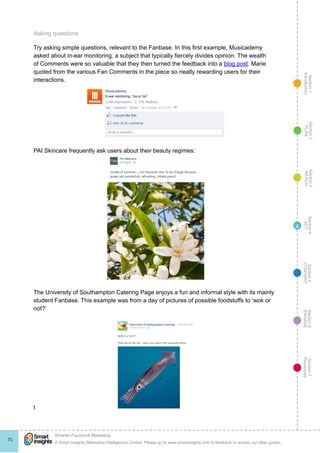 Section1
Introduction
Section6
ENGAGE
Section7
Resources
Section5
CONVERT
Section4
ACT
Section3
REACH
Section2
PLAN
© Smart Insights (Marketing Intelligence) Limited. Please go to www.smartinsights.com to feedback or access our other guides.
Smarter Facebook Marketing
!
70
4
Asking questions
Try asking simple questions, relevant to the Fanbase. In this first example, Musicademy
asked about in-ear monitoring, a subject that typically fiercely divides opinion. The wealth
of Comments were so valuable that they then turned the feedback into a blog post. Marie
quoted from the various Fan Comments in the piece so neatly rewarding users for their
interactions.
PAI Skincare frequently ask users about their beauty regimes:
The University of Southampton Catering Page enjoys a fun and informal style with its mainly
student Fanbase. This example was from a day of pictures of possible foodstuffs to ‘wok or
not?’
t
 