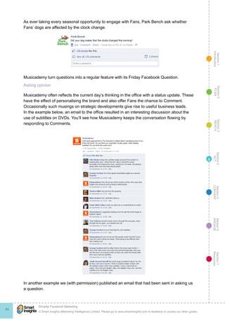 Section1
Introduction
Section6
ENGAGE
Section7
Resources
Section5
CONVERT
Section4
ACT
Section3
REACH
Section2
PLAN
© Smart Insights (Marketing Intelligence) Limited. Please go to www.smartinsights.com to feedback or access our other guides.
Smarter Facebook Marketing
!
71
4
As ever taking every seasonal opportunity to engage with Fans, Park Bench ask whether
Fans’ dogs are affected by the clock change.
Musicademy turn questions into a regular feature with its Friday Facebook Question.
Asking opinion
Musicademy often reflects the current day’s thinking in the office with a status update. These
have the effect of personalising the brand and also offer Fans the chance to Comment.
Occasionally such musings on strategic developments give rise to useful business leads.
In the example below, an email to the office resulted in an interesting discussion about the
use of subtitles on DVDs. You’ll see how Musicademy keeps the conversation flowing by
responding to Comments.
In another example we (with permission) published an email that had been sent in asking us
a question.
 