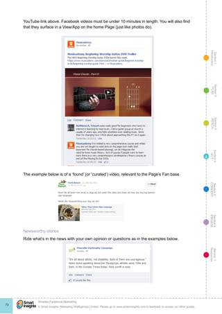 Section1
Introduction
Section6
ENGAGE
Section7
Resources
Section5
CONVERT
Section4
ACT
Section3
REACH
Section2
PLAN
© Smart Insights (Marketing Intelligence) Limited. Please go to www.smartinsights.com to feedback or access our other guides.
Smarter Facebook Marketing
!
73
4
YouTube link above. Facebook videos must be under 10 minutes in length. You will also find
that they surface in a View/App on the home Page (just like photos do).
The example below is of a ‘found’ (or ‘curated’) video, relevant to the Page’s Fan base.
Newsworthy stories
Ride what’s in the news with your own opinion or questions as in the examples below.
 