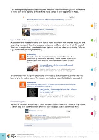 Section1
Introduction
Section6
ENGAGE
Section7
Resources
Section5
CONVERT
Section4
ACT
Section3
REACH
Section2
PLAN
© Smart Insights (Marketing Intelligence) Limited. Please go to www.smartinsights.com to feedback or access our other guides.
Smarter Facebook Marketing
!
74
4
A six month plan of posts should incorporate whatever seasonal content you can think of but
do make sure there is plenty of flexibility for news stories as they appear as in these.
Free stuff! Try-before-you-buy content
Musicademy tries hard to distance itself from a brand associated with endless discounts and
couponing, however it does like to reward customers and Fans with the odd bit of free stuff.
This is an example of two free video lessons (both of which are taken from paid-for DVDs so
a good way of showcasing the content).
The example below is a piece of software developed by a Musicademy customer. He was
keen to give the software away for free and Musicademy was delighted to be associated.
Links to blog posts
You should be able to re-package content across multiple social media platforms. If you have
a vibrant blog then trail the content on your Facebook page as these examples show:
 