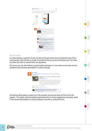 Section1
Introduction
Section6
ENGAGE
Section7
Resources
Section5
CONVERT
Section4
ACT
Section3
REACH
Section2
PLAN
© Smart Insights (Marketing Intelligence) Limited. Please go to www.smartinsights.com to feedback or access our other guides.
Smarter Facebook Marketing
!
76
4
Ask the expert
In a Musicademy customer survey, its Ask the Expert posts were considered some of the
most popular. Kick off with a couple of questions that you know will interest your Fan base
and then ask them to submit their own questions.
Of course you can also feature a guest expert (perhaps in a live online event) and use the
questions and answers generated in a series of posts.
Sometimes Musicademy simply turns the question around and asks its Fans to be the
experts. This highly relevant question generated lots of varied suggestions and great reach.
In this sense Musicademy is using Facebook more like a customer forum.
 