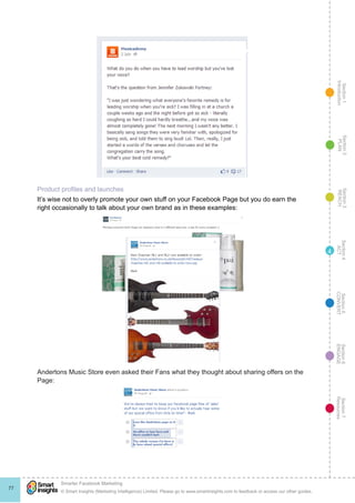 Section1
Introduction
Section6
ENGAGE
Section7
Resources
Section5
CONVERT
Section4
ACT
Section3
REACH
Section2
PLAN
© Smart Insights (Marketing Intelligence) Limited. Please go to www.smartinsights.com to feedback or access our other guides.
Smarter Facebook Marketing
!
77
4
Product profiles and launches
It’s wise not to overly promote your own stuff on your Facebook Page but you do earn the
right occasionally to talk about your own brand as in these examples:
Andertons Music Store even asked their Fans what they thought about sharing offers on the
Page:
 
