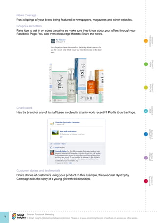 Section1
Introduction
Section6
ENGAGE
Section7
Resources
Section5
CONVERT
Section4
ACT
Section3
REACH
Section2
PLAN
© Smart Insights (Marketing Intelligence) Limited. Please go to www.smartinsights.com to feedback or access our other guides.
Smarter Facebook Marketing
!
78
4
News coverage
Post clippings of your brand being featured in newspapers, magazines and other websites.
Coupons and offers
Fans love to get in on some bargains so make sure they know about your offers through your
Facebook Page. You can even encourage them to Share the news.
Charity work
Has the brand or any of its staff been involved in charity work recently? Profile it on the Page.
Customer stories and testimonials
Share stories of customers using your product. In this example, the Muscular Dystrophy
Campaign tells the story of a young girl with the condition.
 