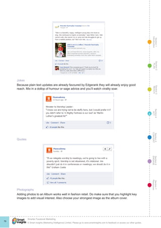 Section1
Introduction
Section6
ENGAGE
Section7
Resources
Section5
CONVERT
Section4
ACT
Section3
REACH
Section2
PLAN
© Smart Insights (Marketing Intelligence) Limited. Please go to www.smartinsights.com to feedback or access our other guides.
Smarter Facebook Marketing
!
79
4
Jokes
Because plain text updates are already favoured by Edgerank they will already enjoy good
reach. Mix in a dollop of humour or sage advice and you’ll watch virality soar.
Quotes
Photographs
Adding photos to an Album works well in fashion retail. Do make sure that you highlight key
images to add visual interest. Also choose your strongest image as the album cover.
 