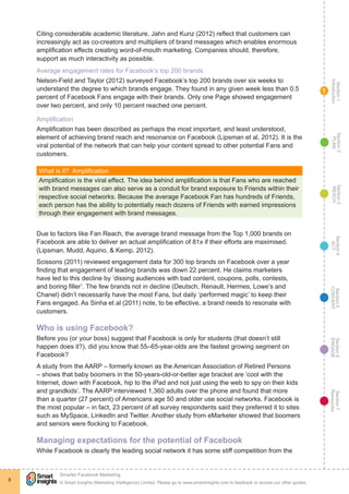 Section1
Introduction
Section6
ENGAGE
Section7
Resources
Section5
CONVERT
Section4
ACT
Section3
REACH
Section2
PLAN
© Smart Insights (Marketing Intelligence) Limited. Please go to www.smartinsights.com to feedback or access our other guides.
Smarter Facebook Marketing
!
8
1
Citing considerable academic literature, Jahn and Kunz (2012) reflect that customers can
increasingly act as co-creators and multipliers of brand messages which enables enormous
amplification effects creating word-of-mouth marketing. Companies should, therefore,
support as much interactivity as possible.
Average engagement rates for Facebook’s top 200 brands
Nelson-Field and Taylor (2012) surveyed Facebook’s top 200 brands over six weeks to
understand the degree to which brands engage. They found in any given week less than 0.5
percent of Facebook Fans engage with their brands. Only one Page showed engagement
over two percent, and only 10 percent reached one percent.
Amplification
Amplification has been described as perhaps the most important, and least understood,
element of achieving brand reach and resonance on Facebook (Lipsman et al, 2012). It is the
viral potential of the network that can help your content spread to other potential Fans and
customers.
What is it?  Amplification
Amplification is the viral effect. The idea behind amplification is that Fans who are reached
with brand messages can also serve as a conduit for brand exposure to Friends within their
respective social networks. Because the average Facebook Fan has hundreds of Friends,
each person has the ability to potentially reach dozens of Friends with earned impressions
through their engagement with brand messages.
Due to factors like Fan Reach, the average brand message from the Top 1,000 brands on
Facebook are able to deliver an actual amplification of 81x if their efforts are maximised.
(Lipsman, Mudd, Aquino, & Kemp, 2012).
Scissons (2011) reviewed engagement data for 300 top brands on Facebook over a year
finding that engagement of leading brands was down 22 percent. He claims marketers
have led to this decline by ‘dissing audiences with bad content, coupons, polls, contests,
and boring filler’. The few brands not in decline (Deutsch, Renault, Hermes, Lowe’s and
Chanel) didn’t necessarily have the most Fans, but daily ‘performed magic’ to keep their
Fans engaged. As Sinha et al (2011) note, to be effective, a brand needs to resonate with
customers.
Who is using Facebook?
Before you (or your boss) suggest that Facebook is only for students (that doesn’t still
happen does it?), did you know that 55–65-year-olds are the fastest growing segment on
Facebook?
A study from the AARP – formerly known as the American Association of Retired Persons
– shows that baby boomers in the 50-years-old-or-better age bracket are ‘cool with the
Internet, down with Facebook, hip to the iPad and not just using the web to spy on their kids
and grandkids’. The AARP interviewed 1,360 adults over the phone and found that more
than a quarter (27 percent) of Americans age 50 and older use social networks. Facebook is
the most popular – in fact, 23 percent of all survey respondents said they preferred it to sites
such as MySpace, LinkedIn and Twitter. Another study from eMarketer showed that boomers
and seniors were flocking to Facebook.
Managing expectations for the potential of Facebook
While Facebook is clearly the leading social network it has some stiff competition from the
 
