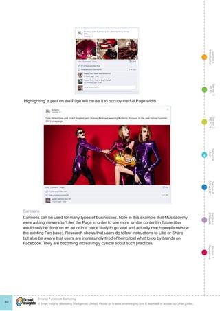 Section1
Introduction
Section6
ENGAGE
Section7
Resources
Section5
CONVERT
Section4
ACT
Section3
REACH
Section2
PLAN
© Smart Insights (Marketing Intelligence) Limited. Please go to www.smartinsights.com to feedback or access our other guides.
Smarter Facebook Marketing
!
80
4
‘Highlighting’ a post on the Page will cause it to occupy the full Page width.
Cartoons
Cartoons can be used for many types of businesses. Note in this example that Musicademy
were asking viewers to ‘Like’ the Page in order to see more similar content in future (this
would only be done on an ad or in a piece likely to go viral and actually reach people outside
the existing Fan base). Research shows that users do follow instructions to Like or Share
but also be aware that users are increasingly tired of being told what to do by brands on
Facebook. They are becoming increasingly cynical about such practices.
 