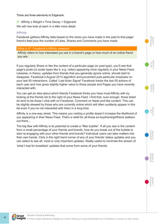 Section1
Introduction
Section6
ENGAGE
Section7
Resources
Section5
CONVERT
Section4
ACT
Section3
REACH
Section2
PLAN
© Smart Insights (Marketing Intelligence) Limited. Please go to www.smartinsights.com to feedback or access our other guides.
Smarter Facebook Marketing
!
82
4
There are three elements to Edgerank:
þþ Affinity x Weight x Time Decay = Edgerank
We will now look at each in a little more detail.
Affinity
Facebook gathers Affinity data based on the clicks you have made in the past to that page/
friend’s feed plus the number of Likes, Shares and Comments you have made.
What is it?  Facebook’s Affinity measure
Affinity refers to how interested you are in a brand’s page or how much of an online friend
you are.
If you regularly Share or like the content of a particular page (or post type), you’ll see that
page’s posts (or posts types like it, e.g. video) appearing more regularly in your News Feed.
Likewise, in theory, updates from friends that you generally ignore online, should start to
disappear. Facebook’s August 2013 algorithm announcement puts particular emphasis on
your last 50 interactions. Called ‘Last Actor Signal’ Facebook tracks the last 50 actions of
each user and now gives slightly higher value to those people and Pages you have recently
interacted with.
You can get an idea about which friends Facebook thinks you have most Affinity with by
looking at the friends list to the right of your News Feed. I find that, sure enough, those listed
do tend to be those I chat with on Facebook, Comment on feeds and like content. This can
be slightly skewed by those who are currently online which will often suddenly appear in this
list even if you’ve not interacted with them in a long time.
Affinity is a one-way street. This means you visiting a profile doesn’t increase the likelihood of
you appearing in their News Feed. That’s a relief for all those ex-boyfriend/girlfriend stalkers
out there...
The big flaw with Affinity is its potential to create a “filter bubble”. If all you see is the content
from a small percentage of your friends and brands, how do you break out of the bubble to
start re-engaging with your other friends and brands? Individual users can take matters into
their own hands. Click in the right hand corner of any of your friends’ status updates and you
can select to see all, most or only important updates. Really useful to minimise the stream of
‘what I had for breakfast’ updates that come from some of your friends.
 