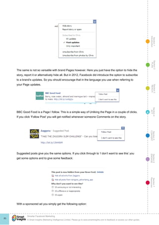 Section1
Introduction
Section6
ENGAGE
Section7
Resources
Section5
CONVERT
Section4
ACT
Section3
REACH
Section2
PLAN
© Smart Insights (Marketing Intelligence) Limited. Please go to www.smartinsights.com to feedback or access our other guides.
Smarter Facebook Marketing
!
83
4
The same is not so versatile with brand Pages however. Here you just have the option to hide the
story, report it or alternatively hide all. But in 2012, Facebook did introduce the option to subscribe
to a brand’s updates. So you should encourage that in the language you use when referring to
your Page updates.
BBC Good Food is a Page I follow. This is a simple way of Unliking the Page in a couple of clicks.
If you click ‘Follow Post’ you will get notified whenever someone Comments on the story.
Suggested posts give you the same options. If you click through to ‘I don’t want to see this’ you
get some options and to give some feedback:
With a sponsored ad you simply get the following option:
 