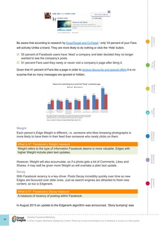 Section1
Introduction
Section6
ENGAGE
Section7
Resources
Section5
CONVERT
Section4
ACT
Section3
REACH
Section2
PLAN
© Smart Insights (Marketing Intelligence) Limited. Please go to www.smartinsights.com to feedback or access our other guides.
Smarter Facebook Marketing
!
84
4
Be aware that according to research by ExactTarget and CoTweet ‘ only’ 43 percent of your Fans
will actively Unlike a brand. They are more likely to do nothing or click the ‘Hide’ button.
þþ 55 percent of Facebook users have ‘liked’ a company and later decided they no longer
wanted to see the company’s posts.
þþ 51 percent Fans said they rarely or never visit a company’s page after liking it.
Given that 41 percent of Fans like a page in order to receive discounts and special offers it is no
surprise that so many messages are ignored or hidden.
Weight
Each person’s Edge Weight is different, i.e. someone who likes browsing photographs is
more likely to have them in their feed than someone who rarely clicks on them.
What is it?  Facebook’s Weight measure
Weight refers to the type of information Facebook deems is more valuable. Edges with
higher Weight include plain text updates.
However, Weight will also accumulate, so if a photo gets a lot of Comments, Likes and
Shares, it may well be given more Weight so will overtake a plain text update.
Decay
With Facebook recency is a key driver. Posts Decay incredibly quickly over time so new
Edges are favoured over older ones. Just as search engines are attracted to fresh new
content, so too is Edgerank.
What is it?  Facebook’s Decay measure
A measure of recency of posting within Facebook.
In August 2013 an update to the Edgerank algorithm was announced. ‘Story bumping’ was
 