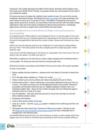 Section1
Introduction
Section6
ENGAGE
Section7
Resources
Section5
CONVERT
Section4
ACT
Section3
REACH
Section2
PLAN
© Smart Insights (Marketing Intelligence) Limited. Please go to www.smartinsights.com to feedback or access our other guides.
Smarter Facebook Marketing
!
85
4
introduced. This update decreases the effect of time Decay. Normally stories (Edges) more
than three hours old fall off the Timeline, but popular stories are now bumped into your feed if
you missed the update.
Of course one way to increase the visibility of your posts is to pay. You can do this via ads,
Facebook’s Sponsored Stories, Post Boost and Reach Generator (for large advertisers only
which claims to reach up to 75 percent of Fans). The pattern of squeezing revenue from
page owners looks set to continue. As users Share more and connect with more Open Graph
applications, there are more stories competing for News Feed prominence. Increasingly,
page owners will have to support their content efforts with paid media.
Improving Edgerank by increasing Affinity and Weight, and by optimising Decay
Improving Affinity
As explained above, Affinity refers to how interested a Fan is in a brand’s page or how much
of an online friend you are. Facebook gathers this data based on the clicks you have made in
the past to that page/friend’s feed plus the number of likes, Shares and Comments you have
made.
Affinity can drop off relatively quickly so the challenge is to continually be building Affinity
with your Fans. Think about posts more like a dripping tap than a single big splash. Kelvin
Newman says:
‘If you haven’t had the dripping tap in the lead-up to a big splash, then most of your Fans are
likely to miss the splash, no matter how big it is.’
What Kelvin is getting at is the idea that you create a highly engaging post immediately before a
crucial update. The sticky post will mean that the crucial post gets seen.
What kind of content is most likely to build Affinity? Here are some ideas. We’ve given examples
of many in this section:
þþ Status updates that ask questions – people are far more likely to Comment if asked than
if not.
þþ Fill in the gaps status updates e.g. ‘Today I am mostly ________.’
þþ ‘Sticky’ content such as funny photos and videos that people will want to Share.
þþ Controversial content – there’s nothing like a provocative statement to get your Fans up
in arms – but make sure that you’re not damaging the brand in the process. Whenever
we publish controversial content we see our negative feedback numbers rise in our
Facebook Insights data – these are the number of people who are Unliking the page or
hiding the story as a result of our post.
þþ Use of celebrities – they both catch the eye and so many Fans are keen to Like and
Share celebrity-related content.
þþ Giveaways and freebies.
þþ Links to other great content on the web.
þþ Jump on a meme – see this ‘Think I do’ graphic I created a few months ago and the viral
effect it had.
þþ Tell people why they should Like, Comment or Share your content. I did this as part
of a blog post on why we publish controversial content and saw a noticeable rise in
engagement in the following days.
And despite Affinity being one-way, you Commenting on a photo or status update which then
triggers your Fan or friend to Comment back would lead to them having a greater Affinity to
 