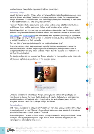 Section1
Introduction
Section6
ENGAGE
Section7
Resources
Section5
CONVERT
Section4
ACT
Section3
REACH
Section2
PLAN
© Smart Insights (Marketing Intelligence) Limited. Please go to www.smartinsights.com to feedback or access our other guides.
Smarter Facebook Marketing
!
86
4
you (and clearly they will also have seen the Page content too).
Improving Weight
Usually it’s losing weight… Weight refers to the type of information Facebook deems is more
valuable. Edges with higher Weight include videos, photos and links. Each person’s Edge
Weight is different, i.e. someone who likes browsing photographs is more likely to have them
in their feed than someone who rarely clicks on them.
However, Weight will also accumulate, so if a photo update gets a lot of Comments, Likes
and Shares, it may well be given more Weight so will overtake a text update.
To build Weight it’s worth focusing on increasing the number of plain text Edges you publish
and also using occasional highly Shareable content such as funny pictures or worthy quotes.
Park Bench and Scratching Post use photos really well, regularly uploading cute pictures of
cats and dogs. Not only do these get lots of Likes and Shares, but they also encourage Fans
to upload their pictures of their own pets.
Can you think of a series of photographs you could upload over time?
Apart from anything else, photos are really useful in that they significantly increase the
amount of space on a screen (especially mobile screens) that your update occupies in
comparison to short text-only status updates. Photos draw the eye and used well can be a
significant marketing tool.
Do also think of combining approaches. So add a location to your updates, post a video with
a link or add a photo to a question as in this example below.
Links and photos have similar Edge Weight. When you use a link in an update you can
now choose to change the image that is displayed. It may be that you have an image more
suitable than the one Facebook pulls in from the link. It’s worth always having a photo
alongside a link as it won’t reduce Edge Weight any further.
Reducing Decay
With Facebook, recency is a key driver. Posts Decay incredibly quickly over time (three hours
is about optimum), so new Edges are favoured over older ones. Just as search engines are
attracted to fresh new content, so too is Edgerank.
The challenge with Decay is to find a time for posting that best fits with your audience. That’s
fine if you have a pretty homogenous target market, much more of a struggle if you are
working across international time zones.
 