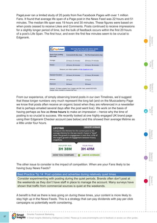 Section1
Introduction
Section6
ENGAGE
Section7
Resources
Section5
CONVERT
Section4
ACT
Section3
REACH
Section2
PLAN
© Smart Insights (Marketing Intelligence) Limited. Please go to www.smartinsights.com to feedback or access our other guides.
Smarter Facebook Marketing
!
87
4
PageLever ran a limited study of 20 posts from five Facebook Pages with over 1 million
Fans. It found that average life span of a Page post in the News Feed was 22 hours and 51
minutes. The median life span was 19 hours and 30 minutes. These figures were based on
when posts ceased to receive Likes and Comments. Posts continued to receive impressions
for a slightly longer period of time, but the bulk of feedback occurs within the first 20 hours
of a post’s Life Span. The first hour, and even the first few minutes seem to be crucial to
Edgerank.
From our experience, of simply observing brand posts in our own Timelines, we’d suggest
that these longer numbers very much represent the long tail (and on the Musicademy Page
we know that posts often receive an organic boost when they are referenced in a newsletter
that is perhaps emailed several days after the post went live). We work on the basis of
having perhaps as few as three hours to make an impression – hence why the time of
posting is so crucial to success. We recently looked at one highly engaged UK brand page
using their Edgerank Checker account (see below) and this showed their average lifetime as
a little under four hours.
The other issue to consider is the impact of competition. When are your Fans likely to be
having busy News Feeds?
Best Practice Tip 14  Post updates and advertise during relatively quiet times
Consider experimenting with posting during the quiet periods. Brands often don’t post at
the weekends as they don’t have staff in place to manage the account. Many surveys have
shown that traffic from commercial sources is quiet at the weekends.
A benefit is that as there is less going on during these times, your content is more likely to
stay high up in the News Feeds. This is a strategy that can pay dividends with pay per click
campaigns so potentially worth considering.
 