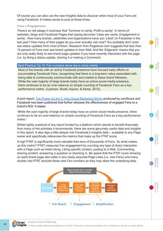 Section1
Introduction
Section6
ENGAGE
Section7
Resources
Section5
CONVERT
Section4
ACT
Section3
REACH
Section2
PLAN
© Smart Insights (Marketing Intelligence) Limited. Please go to www.smartinsights.com to feedback or access our other guides.
Smarter Facebook Marketing
!
88
4
Of course you can also use the new Insights data to discover when most of your Fans are
using Facebook. It makes sense to post at these times.
Fans v Engagement
There’s an old adage in business that ‘Turnover is vanity. Profit is sanity’. In terms of
websites, blogs and Facebook Pages that saying becomes ‘Likes are vanity. Engagement is
sanity’. How many brands, celebrities and organisations have you ‘Liked’ on Facebook in the
last year? How many of their pages do you ever actually visit now? You probably don’t even
see status updates from most of them. Research from Pagelever.com suggests that less than
10 percent of Fans ever see brand updates to their Wall. And the ‘Edgerank’ means that you
are only really likely to see brand page updates if you have recently interacted with the page
(i.e. by liking a status update, sharing it or making a Comment).
Best Practice Tip 15  Fan numbers alone are a vanity metric
Most of the brands with an active Facebook presence have focused early efforts on
accumulating Facebook Fans, recognising that there is a long-term value associated with
being able to continuously communicate with and market to these brand followers.
While the vast majority of large brands today have an active social media presence,
there continues to be an over-reliance on simple counting of Facebook Fans as a key
performance metric. (Lipsman, Mudd, Aquino, & Kemp, 2012).
A joint report, The Power of Like 2: How Social Marketing Works produced by comScore and
Facebook has been published that further stresses the effectiveness of engaged Fans to a
brand’s ROI. It states:
‘While the vast majority of large brands today have an active social media presence, there
continues to be an over-reliance on simple counting of Facebook Fans as a key performance
metric.’
Whilst rightly sceptical of any report funded by a platform which stands to benefit financially
from many of the activities it recommends, there are some genuinely useful data and insights
in this report. It also digs a little deeper into Facebook’s Insights data – available to any Page
owner and specifically references the metrics that make up the PTAT score.
A high PTAT is significantly more valuable than tens of thousands of Fans. So what makes
up this metric? PTAT measures Fan engagement by counting any type of direct interaction
with a Page such as initial Liking, Liking specific content, posting to a Wall, Commenting,
sharing content, answering a question or checking in. Be aware that the PTAT score showing
on each brand page also adds in any newly acquired Page Likes (i.e. new Fans) and many
studies into PTAT exclude these new Fan numbers as they may skew the underlying data.
 