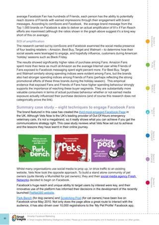 Section1
Introduction
Section6
ENGAGE
Section7
Resources
Section5
CONVERT
Section4
ACT
Section3
REACH
Section2
PLAN
© Smart Insights (Marketing Intelligence) Limited. Please go to www.smartinsights.com to feedback or access our other guides.
Smarter Facebook Marketing
!
90
4
average Facebook Fan has hundreds of Friends, each person has the ability to potentially
reach dozens of Friends with earned impressions through their engagement with brand
messages. According to comScore and Facebook,  the average brand message from the
Top 1,000 brands on Facebook is able to deliver an actual amplification of 81x if Fan Reach
efforts are maximised (although the ratios shown in the graph above suggest it’s a long way
short of this on average).
ROI of amplification
The research carried out by comScore and Facebook examined the social media presence
of four leading retailers – Amazon, Best Buy, Target and Walmart – to determine how their
social assets were leveraged to engage, and hopefully influence, customers during American
‘holiday’ seasons such as Black Friday.
The results showed significantly higher rates of purchase among Fans. Amazon Fans
spent more than twice as much at Amazon as the average Internet user while Friends of
Fans exposed to Facebook messaging spent eight percent more. For Best Buy, Target
and Walmart similarly strong spending indices were evident among Fans, but the brands
also had stronger spending indices among Friends of Fans (perhaps reflecting the strong
promotional efforts of these three brands during the holiday season).  This empirical
evidence that exposed Fans and Friends of Fans have higher spending behaviour strongly
supports the importance of reaching these buyer segments. They are substantially more
valuable consumers in terms of actual purchase behaviour whether or not earned media
exposure actually influenced their purchase decisions (and of course this research does not
categorically prove the link).
Summary case study – eight techniques to engage Facebook Fans
The brand featured in this case has created the third most engaged Facebook Page in
the UK. Although Vets Now is the UK’s leading provider of Out Of Hours emergency
veterinary care, it’s not a megabrand, so it really shows what you can achieve if you get the
communications strategy right. This case study reviews what Vets Now set out to achieve
and the lessons they have learnt in their online journey.
Whilst many organisations use social media to prop up, or drive traffic to an existing
website, Vets Now took the opposite approach. To build a stand alone community of pet
owners (quite literally a MumsNet for pet owners), they and their social media agency Fresh
Networks decided to begin on Facebook.
Facebook’s huge reach and unique ability to target users by interest were key, and their
innovative use of the platform has informed their decisions in the development of the recently
launched PetNet360 website.
Park Bench (for dog owners) and Scratching Post (for cat owners) have been live on
Facebook since May 2010. Not only does the page allow a great route to interact with the
audience, it has also driven over 10,000 registrations to the ‘My Pet Profile’ Facebook app,
 