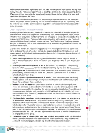 Section1
Introduction
Section6
ENGAGE
Section7
Resources
Section5
CONVERT
Section4
ACT
Section3
REACH
Section2
PLAN
© Smart Insights (Marketing Intelligence) Limited. Please go to www.smartinsights.com to feedback or access our other guides.
Smarter Facebook Marketing
!
91
4
where owners can create a profile for their pet. The conversion rate from people moving from
merely liking the Facebook Page through to creating a profile in the app is staggering. Some
17 percent of Fans convert to the app where they can Share stories, follow other pets and
meet other pet owners like them.
Early research showed that pet owners did not want to get together online and talk about pets.
Instead dog owners wanted to talk dog and cat owners wanted to talk cat. So segmenting both
the customer base and the communications by pet type were essential to the success of the
online presence.
Likes v engagement – what really matters?
The engagement level of the 47,000 Facebook Fans has been held at a steady 17 percent
on Park Bench and at over 23 percent for Scratching Post. Other competitor pages, which
while they may enjoy large numbers of Fans, are struggling to achieve the magic objective of
engagement. With the way Facebook’s Edgerank algorithm works, posts to your Facebook
page are highly unlikely to actually be seen on your Fans’ Walls unless they have engaged
with you in some way. This is even more relevant now with the changes to Facebook and the
presence of the ‘ticker’.
Over the nine months the Facebook Pages have been running the team have learnt what
works and doesn’t work. When they started, the page included lots of links to videos and
images as well as fairly lengthy status updates. Six months in the pages show a diverse mix
of content including:
þþ Short status updates typically asking pet owners questions that they can answer in
two or three words such as ‘Have you walked your dog today?’ And ‘Is your dog a fussy
eater?’
þþ Status updates that invite Fans to ‘fill in the blanks’. For example, ‘I know my dog
loves me when __________’ or ‘The most adorable thing my dog ever did is ________’.
þþ Photo galleries. These are done by breed so the Vets Now team will upload three cute
photos of say Jack Russells and watch the Likes and Comments flood in as well as
uploads of users’ own dogs.
þþ Longer updates uploaded in the form of Notes. These have been great for sharing.
Health updates such as warnings about poison mushrooms work well here as people
Share the updates on their own Walls.
þþ Weekly ‘Ask a Vet’ sessions (more detail on these in a future Smart Insights post).
These are promoted as a Facebook Event in order to keep the online questions and
responses manageable. Events allow the team to track attendees but don’t count towards
the engagement statistics (with events included Park Bench would probably be topping
the UK leaderboard). Some 100 people attend each live session and up to 70 questions
are asked at each event.
þþ Facebook Polls have been great for engagement and viral spread but also superb
as a customer research tool. The question ‘Where does your dog sleep?’ got 1,500
responses which was helpful for some research that the team were carrying out. Polls
will also be useful in future for sponsor organisations who wish to research the lives and
opinions of dog and cat owners. So, for instance, a pet food company might ask ‘Do you
want to see calories information displayed on dog food?’ It seems as though PetNet360 is
poised to become the Club Card data equivalent of Tesco with its instant access to such
an engaged customer group.
þþ The Wall is open to Fans to post their own updates and photos. Even the occasional
critical Comment has often been addressed first by the community. They also find that
posts with minimal engagement soon slip down the Wall so are rarely seen.
 