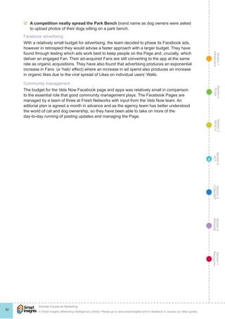 Section1
Introduction
Section6
ENGAGE
Section7
Resources
Section5
CONVERT
Section4
ACT
Section3
REACH
Section2
PLAN
© Smart Insights (Marketing Intelligence) Limited. Please go to www.smartinsights.com to feedback or access our other guides.
Smarter Facebook Marketing
!
92
4
þþ A competition neatly spread the Park Bench brand name as dog owners were asked
to upload photos of their dogs sitting on a park bench. 
Facebook advertising
With a relatively small budget for advertising, the team decided to phase its Facebook ads,
however in retrospect they would advise a faster approach with a larger budget. They have
found through testing which ads work best to keep people on the Page and, crucially, which
deliver an engaged Fan. Their ad-acquired Fans are still converting to the app at the same
rate as organic acquisitions. They have also found that advertising produces an exponential
increase in Fans  (a ‘halo’ effect) where an increase in ad spend also produces an increase
in organic likes due to the viral spread of Likes on individual users’ Walls.
Community management
The budget for the Vets Now Facebook page and apps was relatively small in comparison
to the essential role that good community management plays. The Facebook Pages are
managed by a team of three at Fresh Networks with input from the Vets Now team. An
editorial plan is agreed a month in advance and as the agency team has better understood
the world of cat and dog ownership, so they have been able to take on more of the
day-to-day running of posting updates and managing the Page.
 