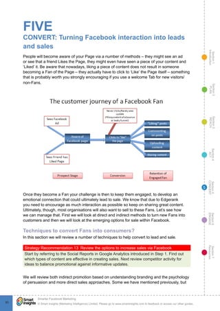 Section1
Introduction
Section6
ENGAGE
Section7
Resources
Section5
CONVERT
Section4
ACT
Section3
REACH
Section2
PLAN
© Smart Insights (Marketing Intelligence) Limited. Please go to www.smartinsights.com to feedback or access our other guides.
Smarter Facebook Marketing
!
9393
5
FIVE
CONVERT: Turning Facebook interaction into leads
and sales
People will become aware of your Page via a number of methods – they might see an ad
or see that a friend Likes the Page, they might even have seen a piece of your content and
‘Liked’ it. Be aware that nowadays, liking a piece of content does not result in someone
becoming a Fan of the Page – they actually have to click to ‘Like’ the Page itself – something
that is probably worth you strongly encouraging if you use a welcome Tab for new visitors/
non-Fans.
Once they become a Fan your challenge is then to keep them engaged, to develop an
emotional connection that could ultimately lead to sale. We know that due to Edgerank
you need to encourage as much interaction as possible so keep on sharing great content.
Ultimately, though, most organisations will also want to sell to these Fans. Let’s see how
we can manage that. First we will look at direct and indirect methods to turn new Fans into
customers and then we will look at the emerging options for sale within Facebook.
Techniques to convert Fans into consumers?
In this section we will review a number of techniques to help convert to lead and sale.
Strategy Recommendation 13  Review the options to increase sales via Facebook
Start by referring to the Social Reports in Google Analytics introduced in Step 1. Find out
which types of content are effective in creating sales. Next review competitor activity for
ideas to balance promotional against informative updates.
We will review both indirect promotion based on understanding branding and the psychology
of persuasion and more direct sales approaches. Some we have mentioned previously, but
 