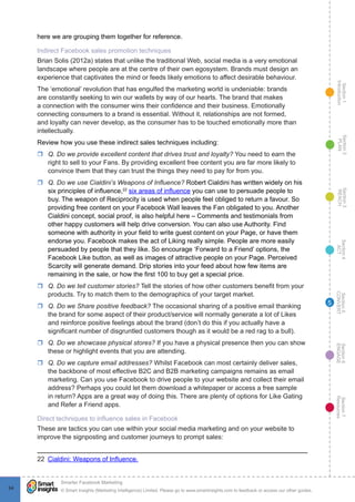 Section1
Introduction
Section6
ENGAGE
Section7
Resources
Section5
CONVERT
Section4
ACT
Section3
REACH
Section2
PLAN
© Smart Insights (Marketing Intelligence) Limited. Please go to www.smartinsights.com to feedback or access our other guides.
Smarter Facebook Marketing
!
9494
5
here we are grouping them together for reference.
Indirect Facebook sales promotion techniques
Brian Solis (2012a) states that unlike the traditional Web, social media is a very emotional
landscape where people are at the centre of their own egosystem. Brands must design an
experience that captivates the mind or feeds likely emotions to affect desirable behaviour.
The ‘emotional’ revolution that has engulfed the marketing world is undeniable: brands
are constantly seeking to win our wallets by way of our hearts. The brand that makes
a connection with the consumer wins their confidence and their business. Emotionally
connecting consumers to a brand is essential. Without it, relationships are not formed,
and loyalty can never develop, as the consumer has to be touched emotionally more than
intellectually.
Review how you use these indirect sales techniques including:
rr Q. Do we provide excellent content that drives trust and loyalty? You need to earn the
right to sell to your Fans. By providing excellent free content you are far more likely to
convince them that they can trust the things they need to pay for from you.
rr Q. Do we use Cialdini’s Weapons of Influence? Robert Cialdini has written widely on his
six principles of influence,22
six areas of influence you can use to persuade people to
buy. The weapon of Reciprocity is used when people feel obliged to return a favour. So
providing free content on your Facebook Wall leaves the Fan obligated to you. Another
Cialdini concept, social proof, is also helpful here – Comments and testimonials from
other happy customers will help drive conversion. You can also use Authority. Find
someone with authority in your field to write guest content on your Page, or have them
endorse you. Facebook makes the act of Liking really simple. People are more easily
persuaded by people that they like. So encourage ‘Forward to a Friend’ options, the
Facebook Like button, as well as images of attractive people on your Page. Perceived
Scarcity will generate demand. Drip stories into your feed about how few items are
remaining in the sale, or how the first 100 to buy get a special price.
rr Q. Do we tell customer stories? Tell the stories of how other customers benefit from your
products. Try to match them to the demographics of your target market.
rr Q. Do we Share positive feedback? The occasional sharing of a positive email thanking
the brand for some aspect of their product/service will normally generate a lot of Likes
and reinforce positive feelings about the brand (don’t do this if you actually have a
significant number of disgruntled customers though as it would be a red rag to a bull).
rr Q. Do we showcase physical stores? If you have a physical presence then you can show
these or highlight events that you are attending.
rr Q. Do we capture email addresses? Whilst Facebook can most certainly deliver sales,
the backbone of most effective B2C and B2B marketing campaigns remains as email
marketing. Can you use Facebook to drive people to your website and collect their email
address? Perhaps you could let them download a whitepaper or access a free sample
in return? Apps are a great way of doing this. There are plenty of options for Like Gating
and Refer a Friend apps.
Direct techniques to influence sales in Facebook
These are tactics you can use within your social media marketing and on your website to
improve the signposting and customer journeys to prompt sales:
22  Cialdini: Weapons of Influence.
 