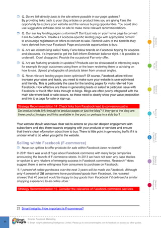 Section1
Introduction
Section6
ENGAGE
Section7
Resources
Section5
CONVERT
Section4
ACT
Section3
REACH
Section2
PLAN
© Smart Insights (Marketing Intelligence) Limited. Please go to www.smartinsights.com to feedback or access our other guides.
Smarter Facebook Marketing
!
9595
5
rr Q. Do we link directly back to the site where possible in our page updates?
By providing links back to your blog articles or product links you are giving Fans the
opportunity to explore your website and the various buying opportunities. You could also
use suggestion software once on site to make more relevant recommendations.
rr Q. Our are key landing pages customised? Don’t just rely on your home page to convert
Fans to customers. Create a Facebook-specific landing page with appropriate content
to encourage registration or offers to convert to sale. Remind users of the benefits they
have derived from your Facebook Page and provide opportunities to buy.
rr Q. Are we incentivising sales? Many Fans follow brands on Facebook hoping for coupons
and discounts. It’s important to get the Sell-Inform-Entertain balance right. It is possible to
undersell. Don’t disappoint. Provide the occasional Fan-only offer.
rr Q. Are we featuring products in updates? Products can be showcased in interesting ways
for example through customers using them or the team reviewing them or advising on
how to use. Upload photographs of products taken from unusual angles.
rr Q. Have relevant landing pages been optimised? Of course, Facebook alone will not
increase your sales and leads, you need to make sure your website is user-optimised
and friendly. This is particularly the case for the landing pages for visits referred from
Facebook. How effective are these in generating leads or sales? A particular issue with
Facebook is that it often links through to blogs. Blogs are often poorly integrated with the
main site where lead or sale occurs, so these need to clearly show your value proposition
and link to a page for sale or sign-up.
Strategy Recommendation 14  Check links from Facebook lead to conversion paths
Do product shots link through to product pages or just the blog? If they go to the blog are
there product images and links available in the post, or perhaps in a side bar?
Your website should also have clear call to actions so you can deepen engagement with
subscribers and step them towards engaging with your products or services and ensure
that there’s clear information about how to buy. There is little point in generating traffic if it is
unclear what to do when you get to the website.
Selling within Facebook (F-commerce)
rr Have our options to offer products for sale within Facebook been reviewed?
In 2011 there was a lot of hype about Facebook commerce with many large companies
announcing the launch of F-commerce stores. In 2013 we have not seen any case studies
or spoken to any retailers of emerging success in Facebook commerce. Research23
does
suggest there is some willingness from consumers to purchase on Facebook:
‘6.1 percent of online purchases over the next 3 years will be made via Facebook. Although
only 4 percent of GB consumers have purchased goods from Facebook, the research
showed that 40 percent would be happy to buy goods from Facebook if it delivered a similar
shopping experience to an online store.’
Strategy Recommendation 15  Consider the relevance of Facebook commerce services
23  Smart Insights: How important is F-commerce?
 