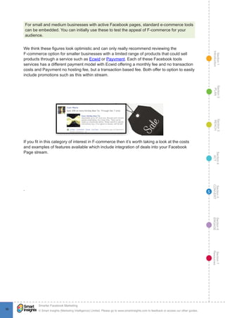 Section1
Introduction
Section6
ENGAGE
Section7
Resources
Section5
CONVERT
Section4
ACT
Section3
REACH
Section2
PLAN
© Smart Insights (Marketing Intelligence) Limited. Please go to www.smartinsights.com to feedback or access our other guides.
Smarter Facebook Marketing
!
9696
5
For small and medium businesses with active Facebook pages, standard e-commerce tools
can be embedded. You can initially use these to test the appeal of F-commerce for your
audience.
We think these figures look optimistic and can only really recommend reviewing the
F-commerce option for smaller businesses with a limited range of products that could sell
products through a service such as Ecwid or Payvment. Each of these Facebook tools
services has a different payment model with Ecwid offering a monthly fee and no transaction
costs and Payvment no hosting fee, but a transaction based fee. Both offer to option to easily
include promotions such as this within stream.
If you fit in this category of interest in F-commerce then it’s worth taking a look at the costs
and examples of features available which include integration of deals into your Facebook
Page stream.
.
 