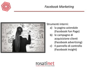Facebook Marketing 
Strumenti interni: 
a)la pagina aziendale (Facebook Fan Page) 
b)le campagne di acquisizione clienti (Facebook advertising) 
c)Il pannello di controllo (Facebook Insight)  