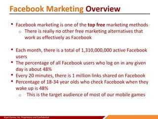 Kiyat Games, Inc. Proprietary and Confidential
Facebook Marketing Overview
• Facebook marketing is one of the top free marketing methods
o There is really no other free marketing alternatives that
work as effectively as Facebook
• Each month, there is a total of 1,310,000,000 active Facebook
users
• The percentage of all Facebook users who log on in any given
day is about 48%
• Every 20 minutes, there is 1 million links shared on Facebook
• Percentage of 18-34 year olds who check Facebook when they
wake up is 48%
o This is the target audience of most of our mobile games
 