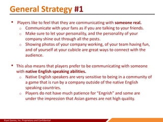 Kiyat Games, Inc. Proprietary and Confidential
General Strategy #1
• Players like to feel that they are communicating with someone real.
o Communicate with your fans as if you are talking to your friends.
o Make sure to let your personality, and the personality of your
company shine out through all the posts.
o Showing photos of your company working, of your team having fun,
and of yourself at your cubicle are great ways to connect with the
audience.
• This also means that players prefer to be communicating with someone
with native English speaking abilities.
o Native English speakers are very sensitive to being in a community of
a game that is run by a company outside of the native English
speaking countries.
o Players do not have much patience for “Engrish” and some are
under the impression that Asian games are not high quality.
 