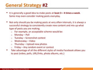 Kiyat Games, Inc. Proprietary and Confidential
General Strategy #2
• It is generally a good idea to make posts at least 3 – 4 times a week.
Some may even consider making posts everyday.
• Not only should you be making posts at very often intervals, it is always a
successful strategy to consistently create new content and mix up what
type of posts you are making.
o For example, an acceptable scheme would be:
o Monday – Poll
o Tuesday – Screenshot contest
o Wednesday – Video
o Thursday – Upload new photos
o Friday – Any random event or contest
• Take advantage of all the different styles of media Facebook allows you
to post (video, polls, URL/links, photo albums, etc.)
 