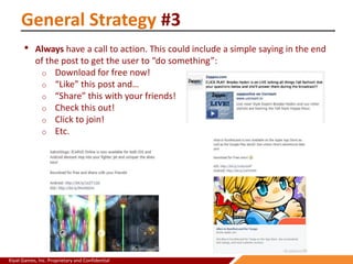 Kiyat Games, Inc. Proprietary and Confidential
General Strategy #3
• Always have a call to action. This could include a simple saying in the end
of the post to get the user to “do something”:
o Download for free now!
o “Like” this post and…
o “Share” this with your friends!
o Check this out!
o Click to join!
o Etc.
 